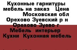 Кухонные гарнитуры, мебель на заказ › Цена ­ 25 000 - Московская обл., Орехово-Зуевский р-н, Орехово-Зуево г. Мебель, интерьер » Кухни. Кухонная мебель   